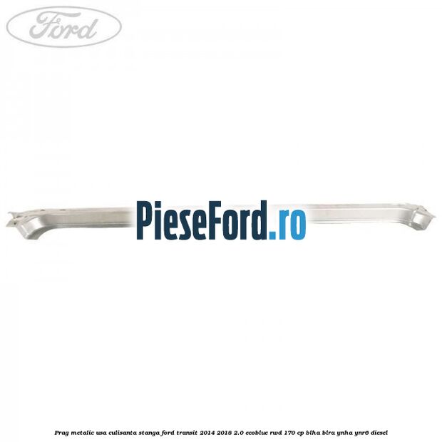 Prag metalic usa culisanta stanga Ford Transit 2014-2018 2.0 EcoBlue RWD 170 cp BLHA, BLRA, YNHA, YNR6 diesel