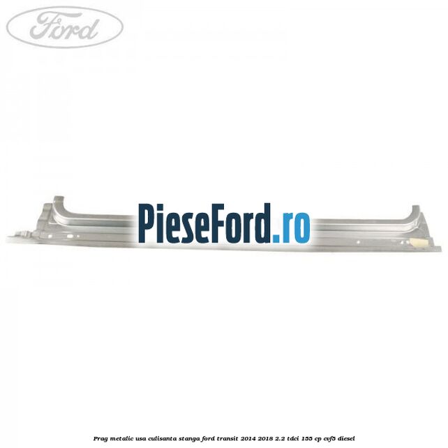 Prag metalic usa culisanta stanga Ford Transit 2014-2018 2.2 TDCi 155 cp CVF5 diesel