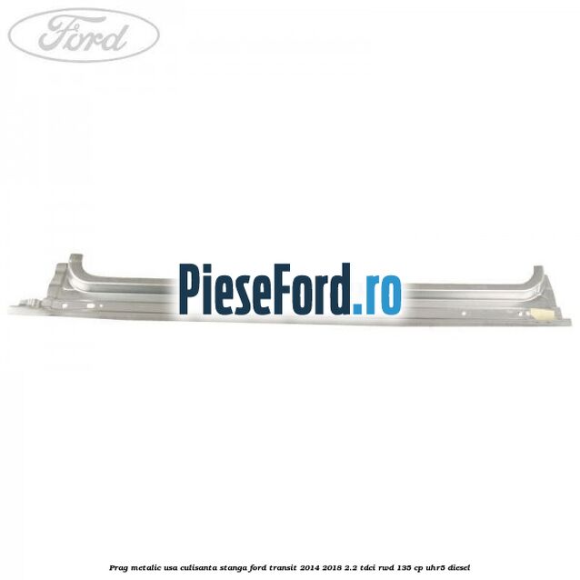 Prag metalic usa culisanta stanga Ford Transit 2014-2018 2.2 TDCi RWD 135 cp UHR5 diesel