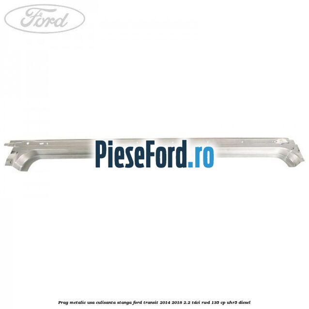 Prag metalic usa culisanta stanga Ford Transit 2014-2018 2.2 TDCi RWD 135 cp UHR5 diesel