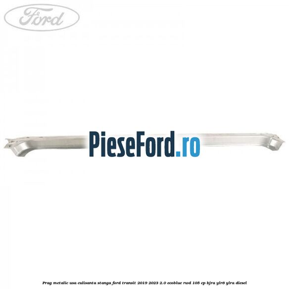 Prag metalic usa culisanta stanga Ford Transit 2019-2023 2.0 EcoBlue RWD 105 cp BJRA, YLR6, YLRA diesel