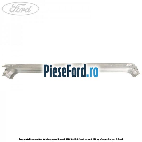 Prag metalic usa culisanta stanga Ford Transit 2019-2023 2.0 EcoBlue RWD 130 cp BKRA, YMHA, YMR6 diesel