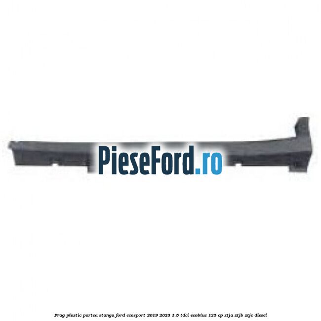 Prag plastic partea stanga Ford EcoSport 2019-2023 1.5 TDCi EcoBlue 125 cp ZTJA, ZTJB, ZTJC diesel
