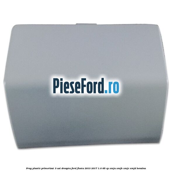 Prag plastic primerizat 3 usi dreapta Ford Fiesta 2013-2017 1.0 65 cp XMJA, XMJB, XMJC, XMJD benzina