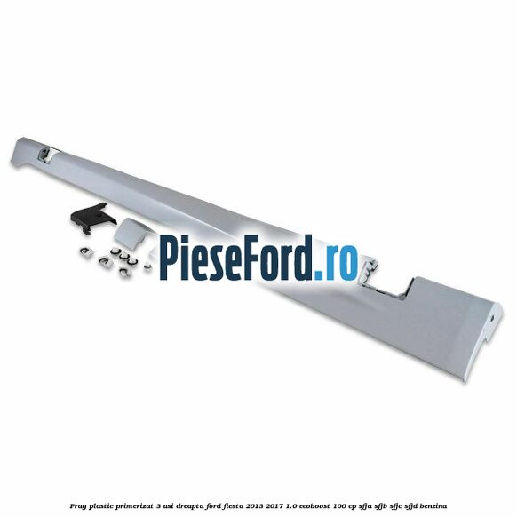 Prag plastic primerizat 3 usi dreapta Ford Fiesta 2013-2017 1.0 EcoBoost 100 cp SFJA, SFJB, SFJC, SFJD benzina