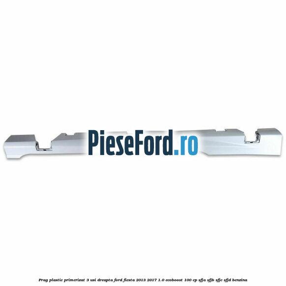 Prag plastic primerizat 3 usi dreapta Ford Fiesta 2013-2017 1.0 EcoBoost 100 cp SFJA, SFJB, SFJC, SFJD benzina