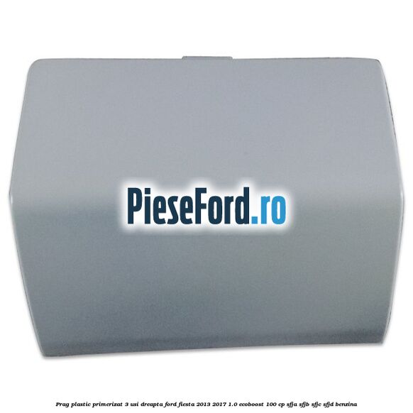 Prag plastic primerizat 3 usi dreapta Ford Fiesta 2013-2017 1.0 EcoBoost 100 cp Prag plastic primerizat 3 usi dreapta Ford Fiesta 2013-2017 1.0 EcoBoost 100 cp SFJA, SFJB, SFJC, SFJD benzina