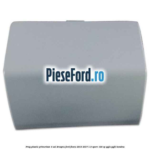 Prag plastic primerizat 3 usi dreapta Ford Fiesta 2013-2017 1.0 Sport 140 cp YYJA, YYJB benzina