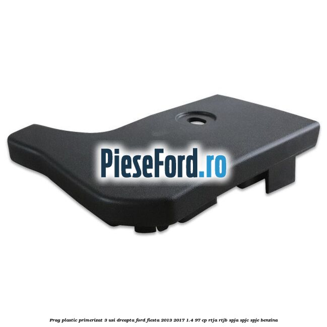Prag plastic primerizat 3 usi dreapta Ford Fiesta 2013-2017 1.4 97 cp RTJA, RTJB, SPJA, SPJC, SPJE benzina