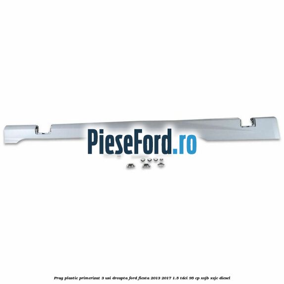 Prag plastic primerizat 3 usi dreapta Ford Fiesta 2013-2017 1.5 TDCi 95 cp XVJB, XVJC diesel