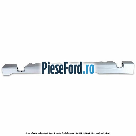 Prag plastic primerizat 3 usi dreapta Ford Fiesta 2013-2017 1.5 TDCi 95 cp XVJB, XVJC diesel