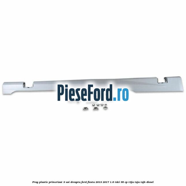 Prag plastic primerizat 3 usi dreapta Ford Fiesta 2013-2017 1.6 TDCi 95 cp T3JA, TZJA, TZJB diesel