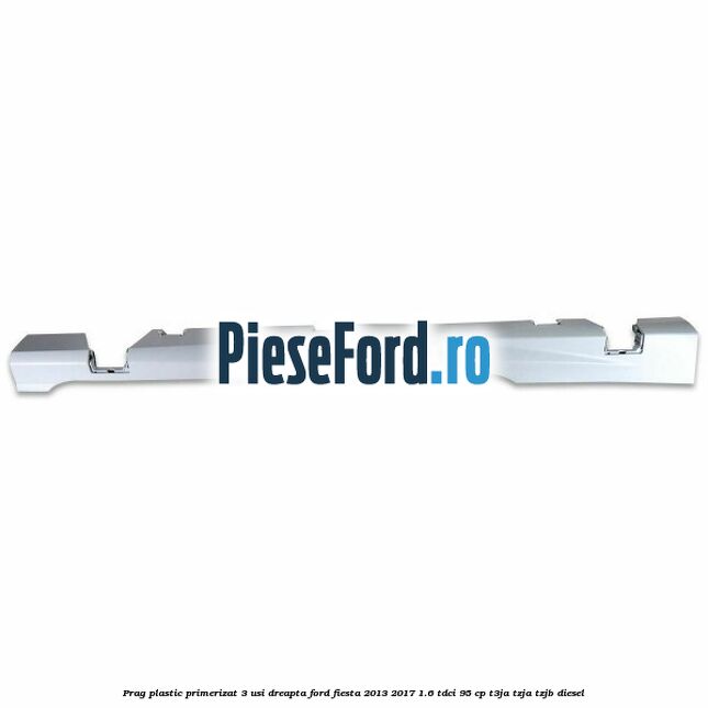 Prag plastic primerizat 3 usi dreapta Ford Fiesta 2013-2017 1.6 TDCi 95 cp T3JA, TZJA, TZJB diesel