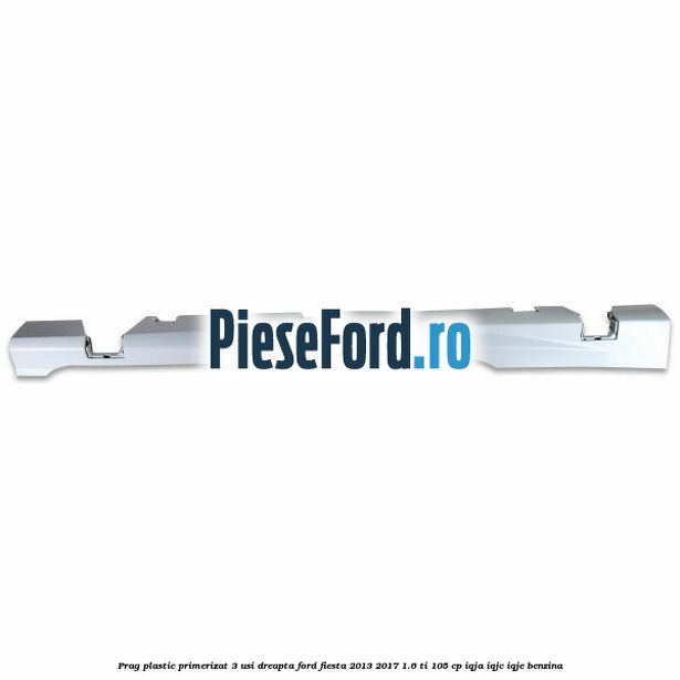 Prag plastic primerizat 3 usi dreapta Ford Fiesta 2013-2017 1.6 Ti 105 cp IQJA, IQJC, IQJE benzina