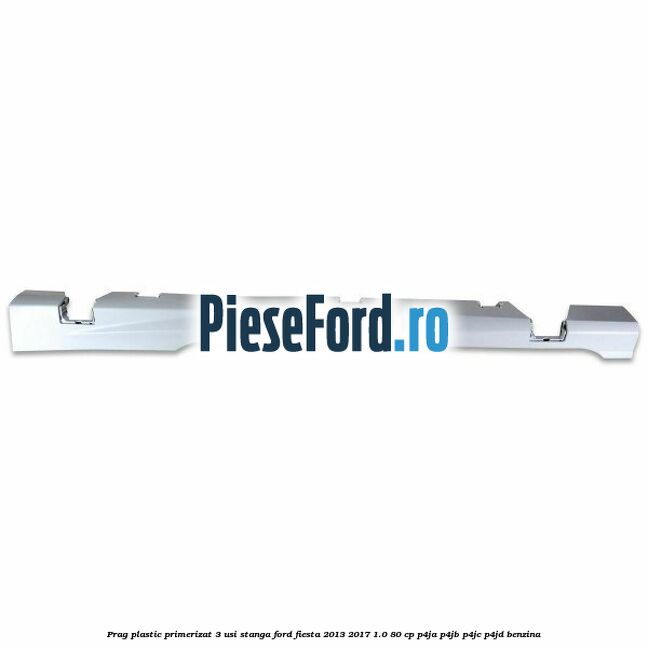 Prag plastic primerizat 3 usi stanga Ford Fiesta 2013-2017 1.0 80 cp P4JA, P4JB, P4JC, P4JD benzina