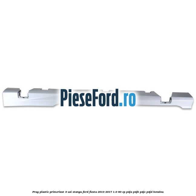 Prag plastic primerizat 3 usi stanga Ford Fiesta 2013-2017 1.0 80 cp P4JA, P4JB, P4JC, P4JD benzina
