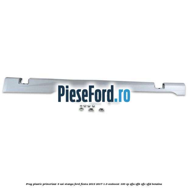 Prag plastic primerizat 3 usi stanga Ford Fiesta 2013-2017 1.0 EcoBoost 100 cp SFJA, SFJB, SFJC, SFJD benzina