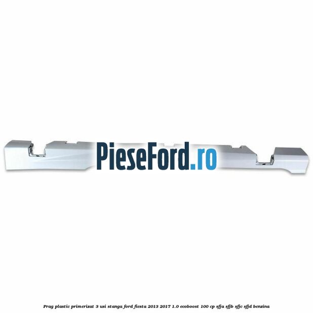 Prag plastic primerizat 3 usi stanga Ford Fiesta 2013-2017 1.0 EcoBoost 100 cp SFJA, SFJB, SFJC, SFJD benzina