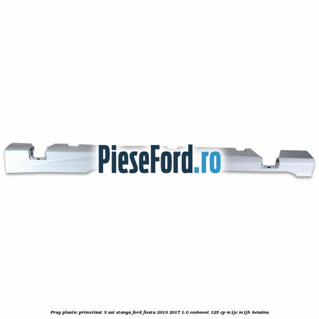 Prag plastic primerizat 3 usi stanga Ford Fiesta 2013-2017 1.0 EcoBoost 125 cp M1JE, M1JH benzina