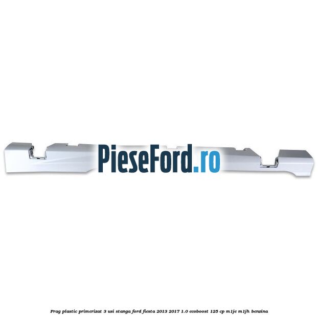 Prag plastic primerizat 3 usi stanga Ford Fiesta 2013-2017 1.0 EcoBoost 125 cp M1JE, M1JH benzina