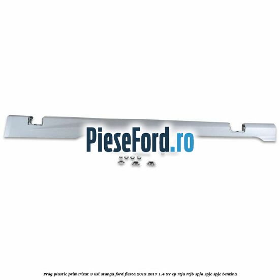 Prag plastic primerizat 3 usi stanga Ford Fiesta 2013-2017 1.4 97 cp RTJA, RTJB, SPJA, SPJC, SPJE benzina