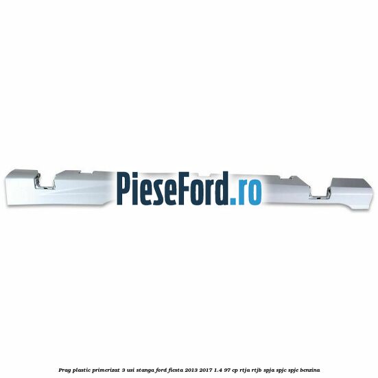 Prag plastic primerizat 3 usi stanga Ford Fiesta 2013-2017 1.4 97 cp RTJA, RTJB, SPJA, SPJC, SPJE benzina