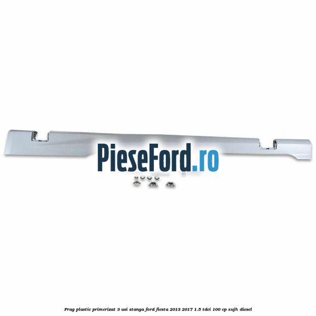 Prag plastic primerizat 3 usi stanga Ford Fiesta 2013-2017 1.5 TDCi 100 cp Prag plastic primerizat 3 usi stanga Ford Fiesta 2013-2017 1.5 TDCi 100 cp XUJH diesel