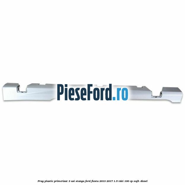 Prag plastic primerizat 3 usi stanga Ford Fiesta 2013-2017 1.5 TDCi 100 cp Prag plastic primerizat 3 usi stanga Ford Fiesta 2013-2017 1.5 TDCi 100 cp XUJH diesel