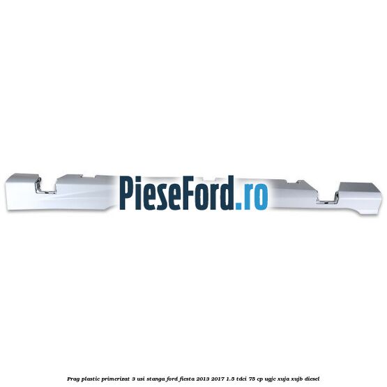 Prag plastic primerizat 3 usi stanga Ford Fiesta 2013-2017 1.5 TDCi 75 cp UGJC, XUJA, XUJB diesel