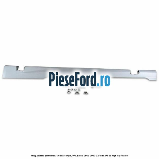 Prag plastic primerizat 3 usi stanga Ford Fiesta 2013-2017 1.5 TDCi 95 cp XVJB, XVJC diesel