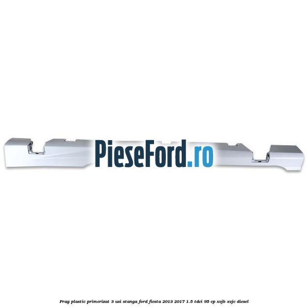 Prag plastic primerizat 3 usi stanga Ford Fiesta 2013-2017 1.5 TDCi 95 cp XVJB, XVJC diesel
