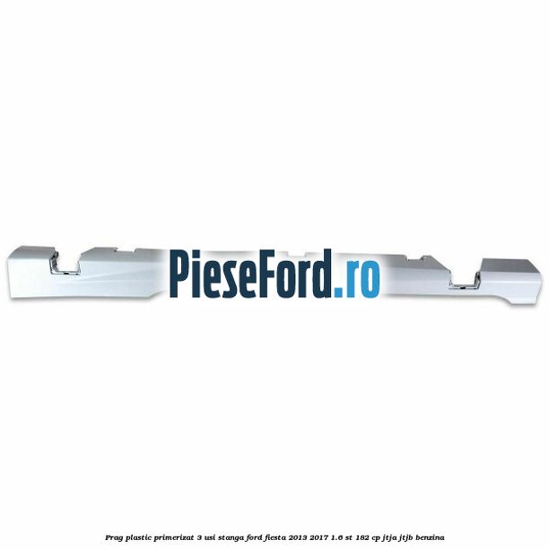 Prag plastic primerizat 3 usi stanga Ford Fiesta 2013-2017 1.6 ST 182 cp JTJA, JTJB benzina