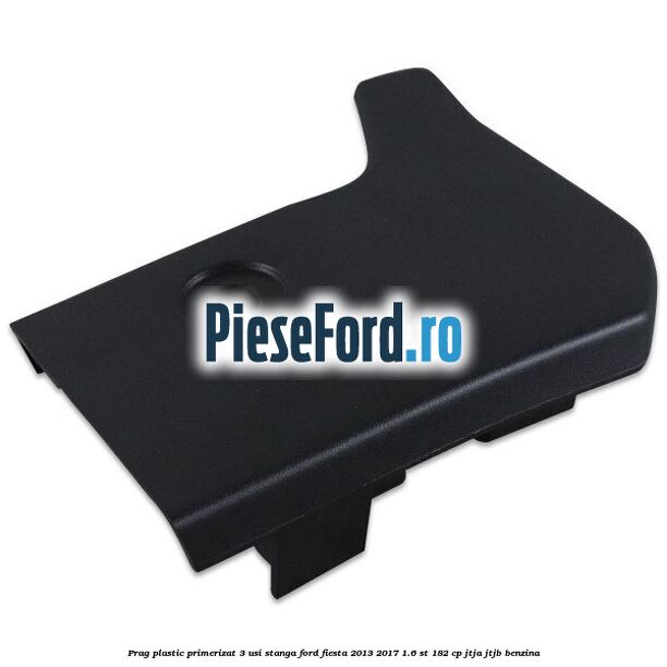 Prag plastic primerizat 3 usi stanga Ford Fiesta 2013-2017 1.6 ST 182 cp JTJA, JTJB benzina