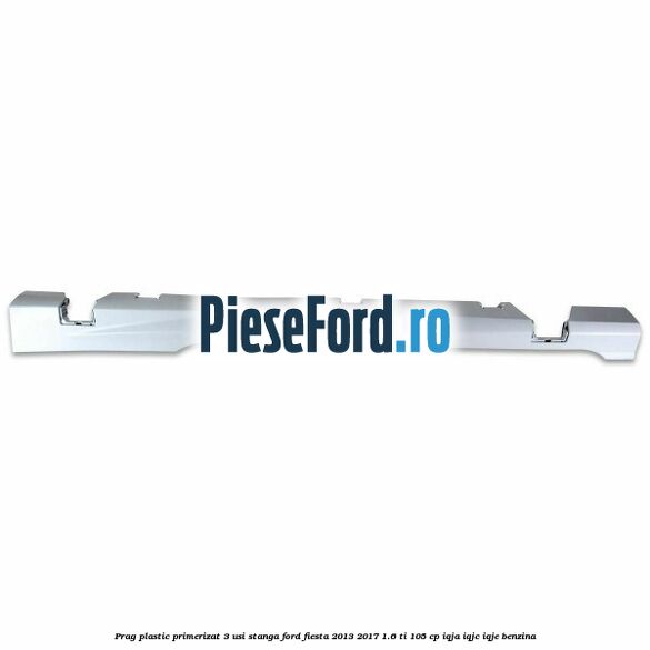 Prag plastic primerizat 3 usi stanga Ford Fiesta 2013-2017 1.6 Ti 105 cp IQJA, IQJC, IQJE benzina