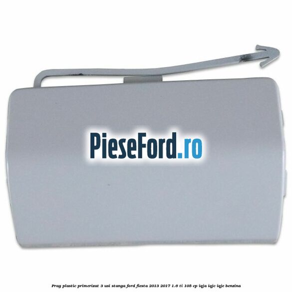 Prag plastic primerizat 3 usi stanga Ford Fiesta 2013-2017 1.6 Ti 105 cp IQJA, IQJC, IQJE benzina
