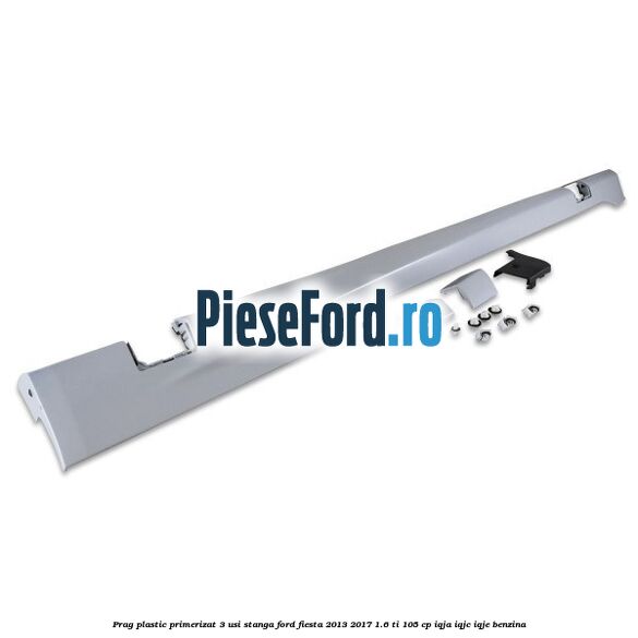 Prag plastic primerizat 3 usi stanga Ford Fiesta 2013-2017 1.6 Ti 105 cp IQJA, IQJC, IQJE benzina