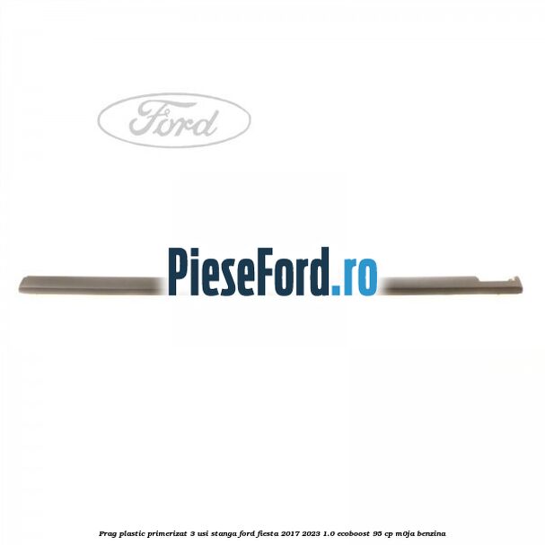Prag plastic primerizat 3 usi stanga Ford Fiesta 2017-2023 1.0 EcoBoost 95 cp M0JA benzina