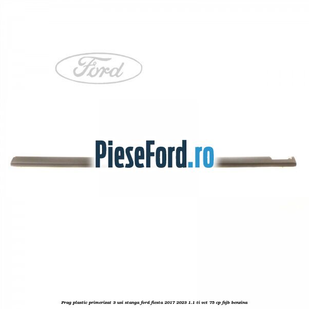 Prag plastic primerizat 3 usi stanga Ford Fiesta 2017-2023 1.1 Ti-VCT 75 cp FSJB benzina