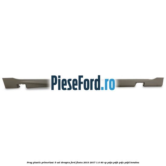 Prag plastic primerizat 5 usi dreapta Ford Fiesta 2013-2017 1.0 80 cp P4JA, P4JB, P4JC, P4JD benzina