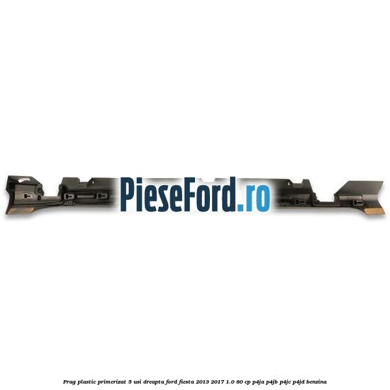 Prag plastic primerizat 5 usi dreapta Ford Fiesta 2013-2017 1.0 80 cp P4JA, P4JB, P4JC, P4JD benzina