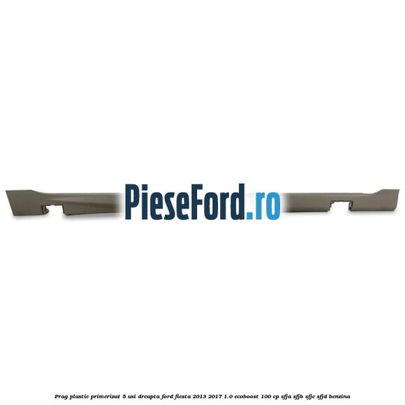 Prag plastic primerizat 5 usi dreapta Ford Fiesta 2013-2017 1.0 EcoBoost 100 cp SFJA, SFJB, SFJC, SFJD benzina