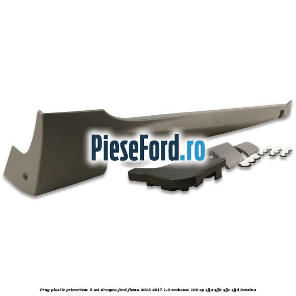 Prag plastic primerizat 5 usi dreapta Ford Fiesta 2013-2017 1.0 EcoBoost 100 cp SFJA, SFJB, SFJC, SFJD benzina