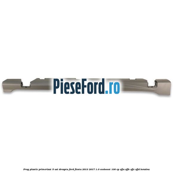 Prag plastic primerizat 5 usi dreapta Ford Fiesta 2013-2017 1.0 EcoBoost 100 cp SFJA, SFJB, SFJC, SFJD benzina