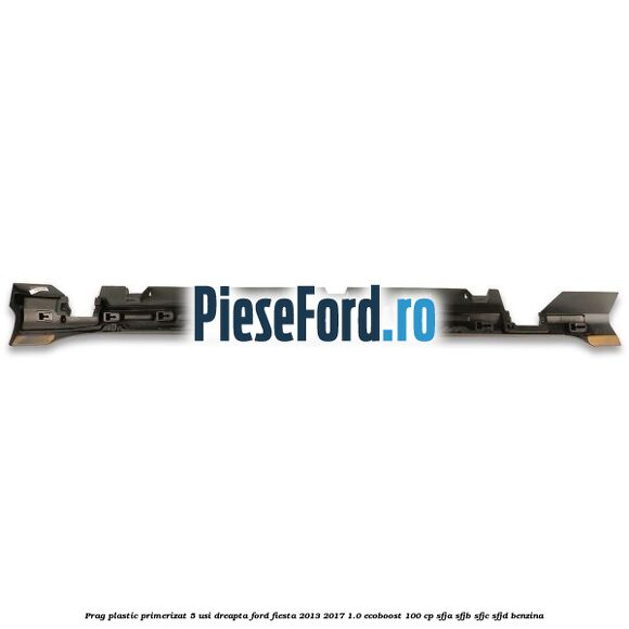 Prag plastic primerizat 5 usi dreapta Ford Fiesta 2013-2017 1.0 EcoBoost 100 cp SFJA, SFJB, SFJC, SFJD benzina