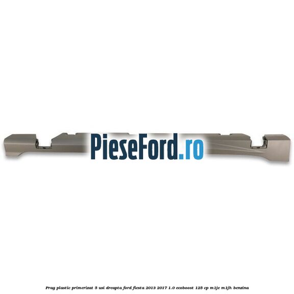 Prag plastic primerizat 5 usi dreapta Ford Fiesta 2013-2017 1.0 EcoBoost 125 cp M1JE, M1JH benzina