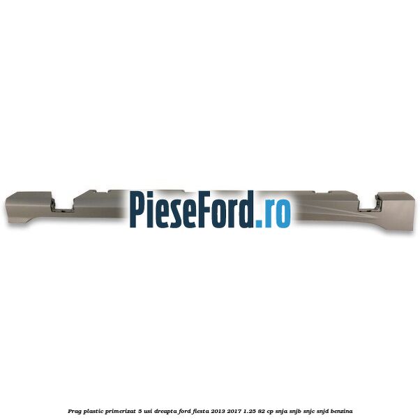 Prag plastic primerizat 5 usi dreapta Ford Fiesta 2013-2017 1.25 82 cp SNJA, SNJB, SNJC, SNJD benzina