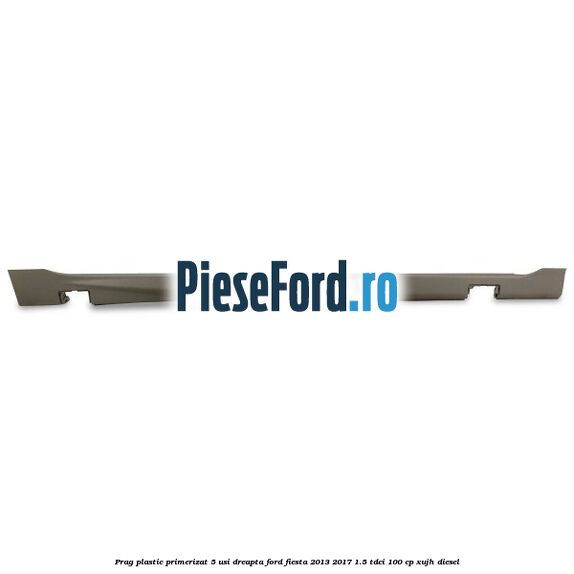 Prag plastic primerizat 5 usi dreapta Ford Fiesta 2013-2017 1.5 TDCi 100 cp XUJH diesel