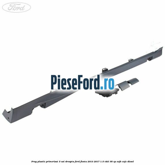 Prag plastic primerizat 5 usi dreapta Ford Fiesta 2013-2017 1.5 TDCi 95 cp XVJB, XVJC diesel