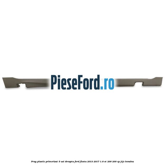 Prag plastic primerizat 5 usi dreapta Ford Fiesta 2013-2017 1.6 ST 200 200 cp JTJC benzina