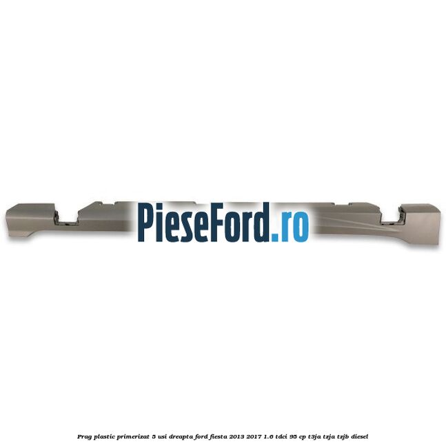 Prag plastic primerizat 5 usi dreapta Ford Fiesta 2013-2017 1.6 TDCi 95 cp T3JA, TZJA, TZJB diesel